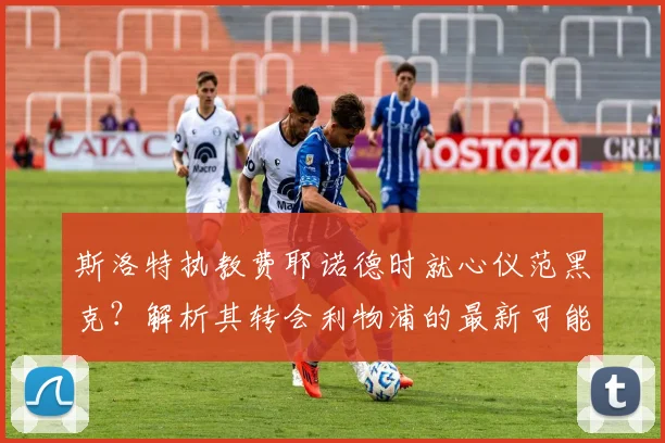 斯洛特执教费耶诺德时就心仪范黑克?解析其转会利物浦的最新可能性