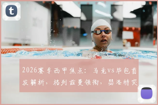 2026赛季西甲焦点:马竞vs毕包首发解析,格列兹曼领衔,瑟洛特突前,阿尔瓦雷斯缘何替补?