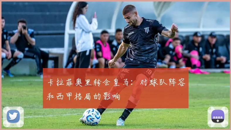 卡拉菲奥里转会皇马：对球队阵容和西甲格局的影响
