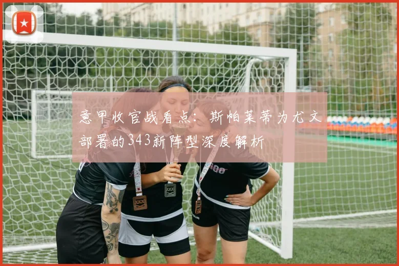 意甲收官战看点：斯帕莱蒂为尤文部署的343新阵型深度解析
