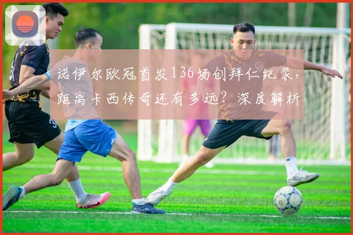 诺伊尔欧冠首发136场创拜仁纪录，距离卡西传奇还有多远？深度解析门将历史排名