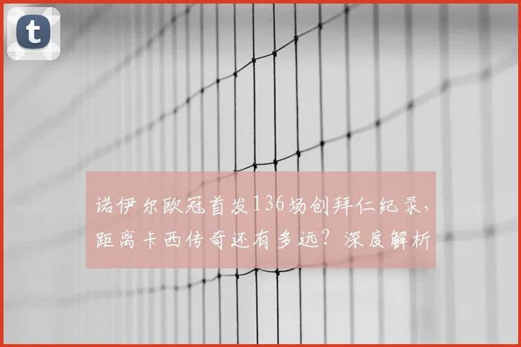 诺伊尔欧冠首发136场创拜仁纪录，距离卡西传奇还有多远？深度解析门将历史排名