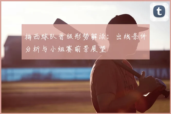 梅西球队晋级形势解读:出线条件分析与小组赛前景展望