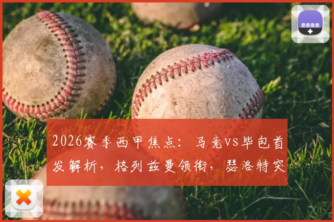 2026赛季西甲焦点：马竞vs毕包首发解析，格列兹曼领衔，瑟洛特突前，阿尔瓦雷斯缘何替补？